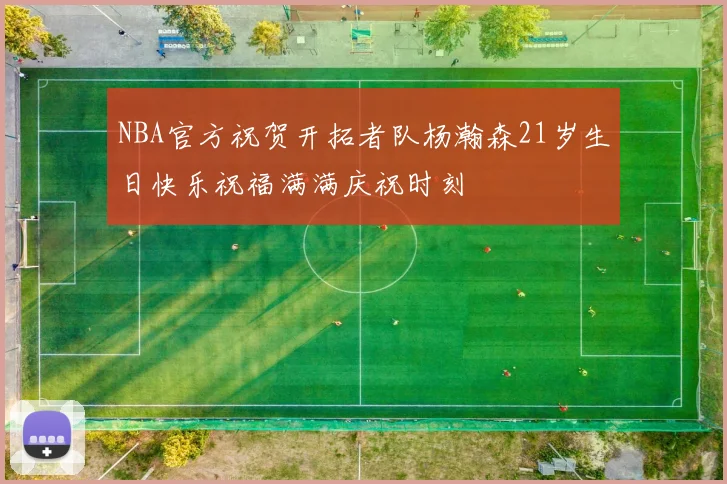 NBA官方祝贺开拓者队杨瀚森21岁生日快乐祝福满满庆祝时刻
