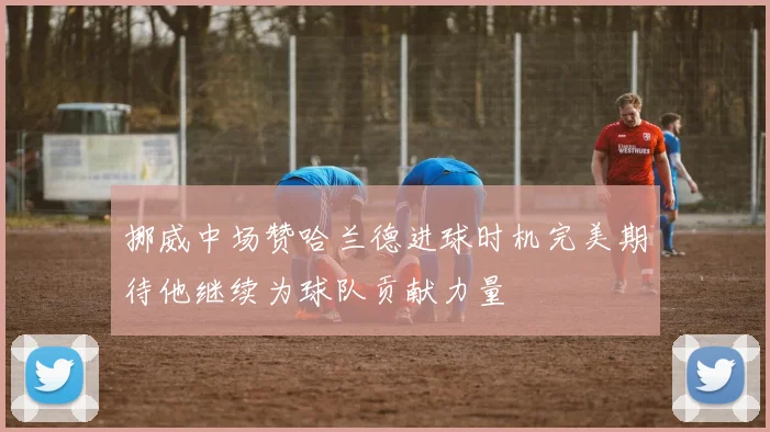 挪威中场赞哈兰德进球时机完美期待他继续为球队贡献力量