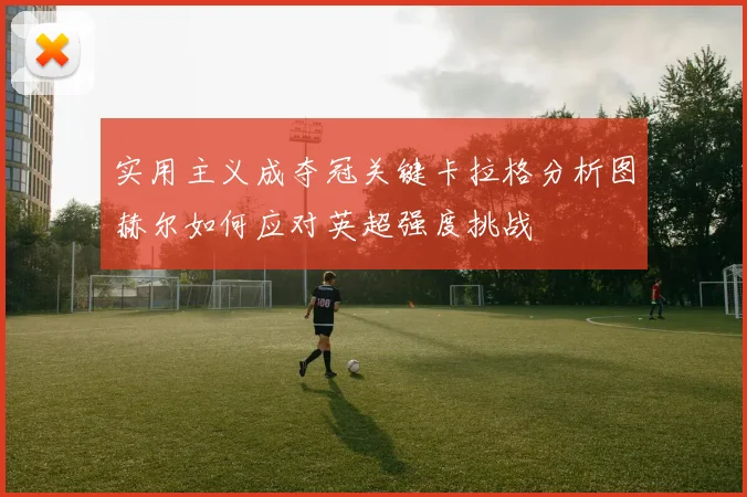 实用主义成夺冠关键卡拉格分析图赫尔如何应对英超强度挑战