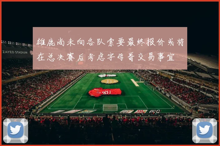 雄鹿尚未向各队索要最终报价或将在总决赛后考虑字母哥交易事宜