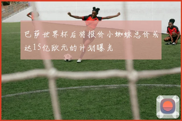 巴萨世界杯后将报价小蜘蛛总价或达15亿欧元的计划曝光
