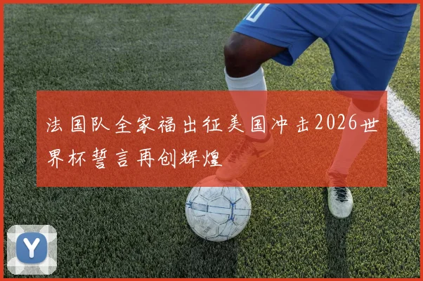 法国队全家福出征美国冲击2026世界杯誓言再创辉煌