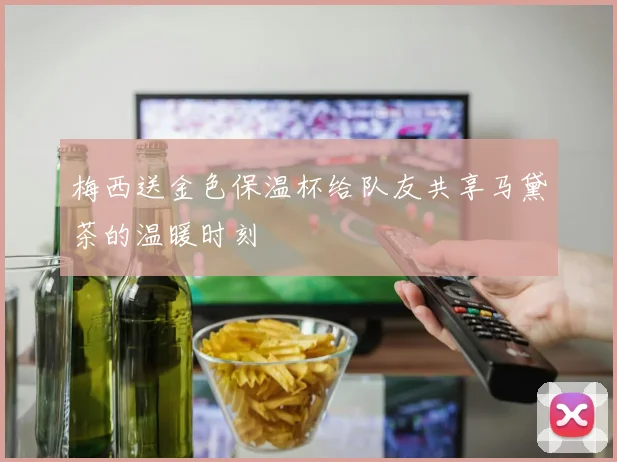 梅西送金色保温杯给队友共享马黛茶的温暖时刻