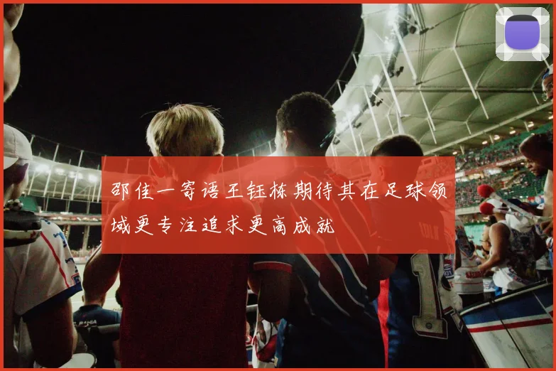 邵佳一寄语王钰栋期待其在足球领域更专注追求更高成就