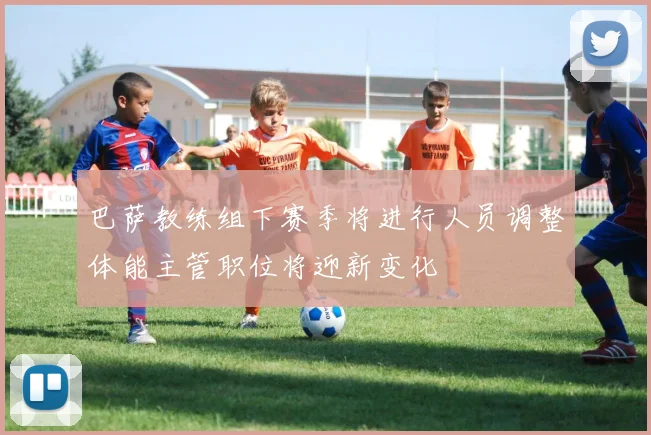 巴萨教练组下赛季将进行人员调整体能主管职位将迎新变化